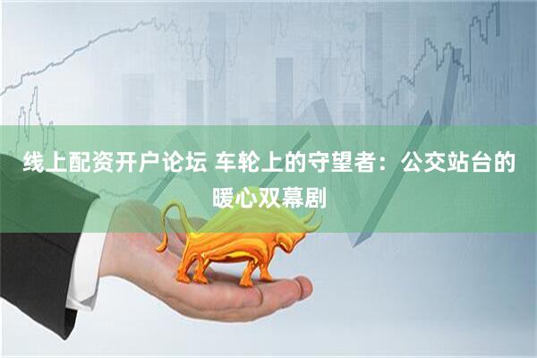 线上配资开户论坛 车轮上的守望者：公交站台的暖心双幕剧