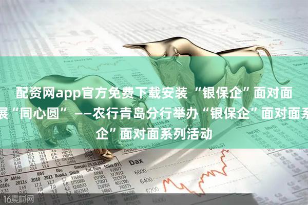 配资网app官方免费下载安装 “银保企”面对面共绘发展“同心圆” ——农行青岛分行举办“银保企”面对面系列活动