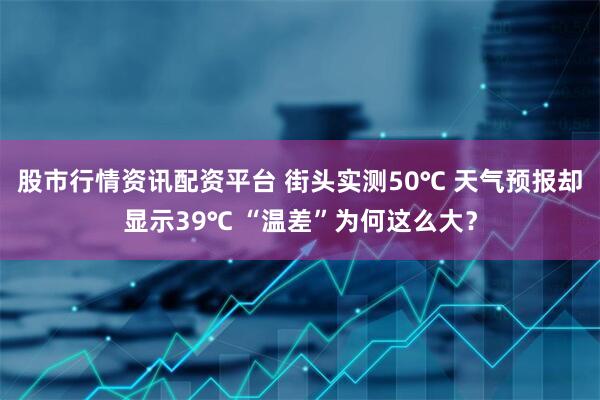 股市行情资讯配资平台 街头实测50℃ 天气预报却显示39℃ “温差”为何这么大？