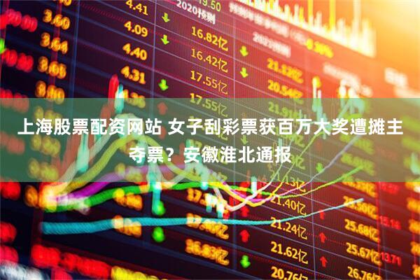 上海股票配资网站 女子刮彩票获百万大奖遭摊主夺票？安徽淮北通报