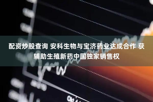 配资炒股查询 安科生物与宝济药业达成合作 获辅助生殖新药中国独家销售权