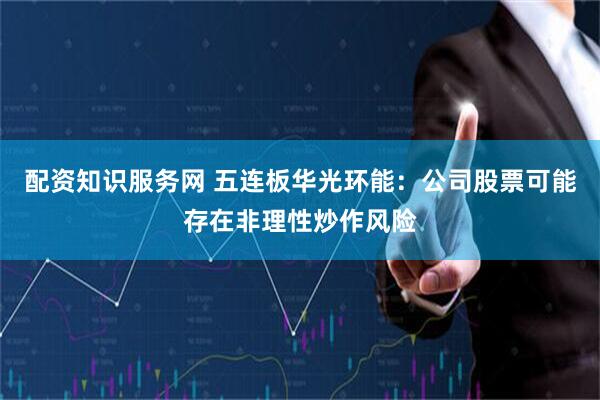 配资知识服务网 五连板华光环能：公司股票可能存在非理性炒作风险
