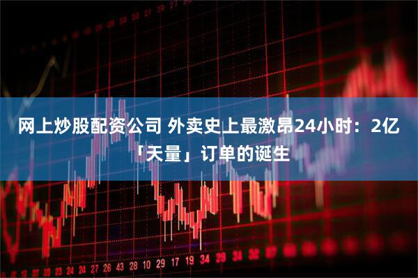 网上炒股配资公司 外卖史上最激昂24小时：2亿「天量」订单的诞生