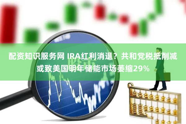 配资知识服务网 IRA红利消退？共和党税抵削减或致美国明年储能市场萎缩29%