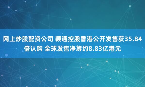 网上炒股配资公司 颖通控股香港公开发售获35.84倍认购 全球发售净筹约8.83亿港元