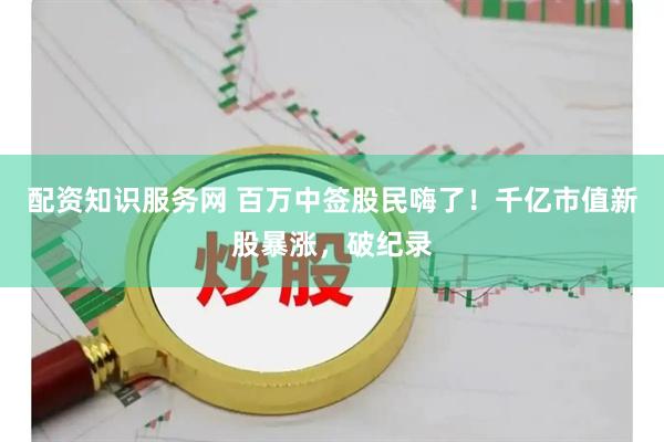 配资知识服务网 百万中签股民嗨了！千亿市值新股暴涨，破纪录