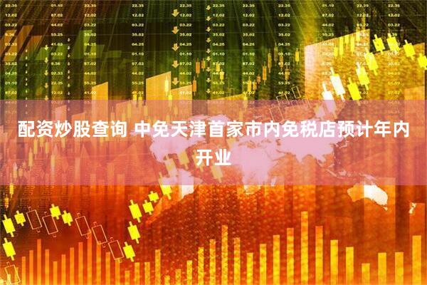 配资炒股查询 中免天津首家市内免税店预计年内开业