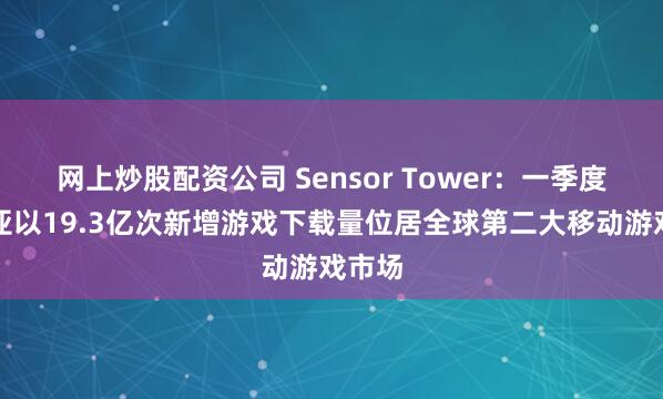 网上炒股配资公司 Sensor Tower：一季度东南亚以19.3亿次新增游戏下载量位居全球第二大移动游戏市场