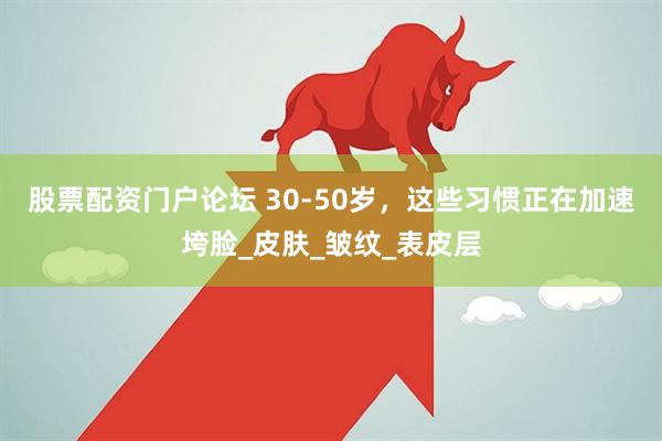 股票配资门户论坛 30-50岁，这些习惯正在加速垮脸_皮肤_皱纹_表皮层
