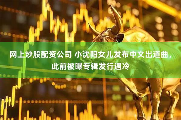 网上炒股配资公司 小沈阳女儿发布中文出道曲，此前被曝专辑发行遇冷
