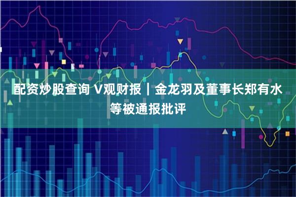 配资炒股查询 V观财报｜金龙羽及董事长郑有水等被通报批评