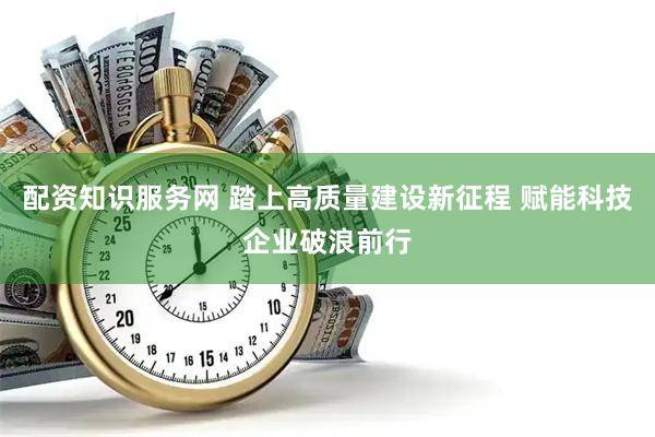 配资知识服务网 踏上高质量建设新征程 赋能科技企业破浪前行