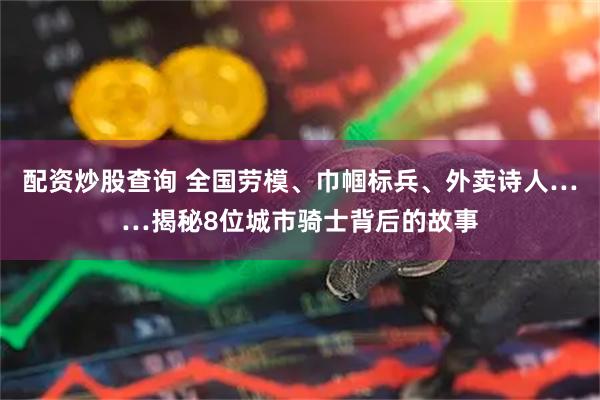 配资炒股查询 全国劳模、巾帼标兵、外卖诗人……揭秘8位城市骑士背后的故事