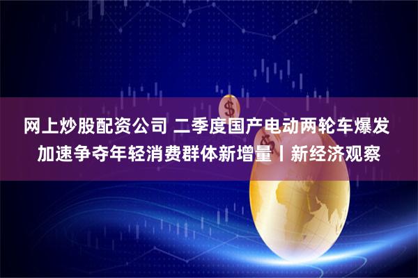 网上炒股配资公司 二季度国产电动两轮车爆发 加速争夺年轻消费群体新增量丨新经济观察