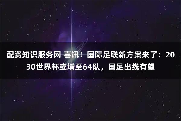 配资知识服务网 喜讯！国际足联新方案来了：2030世界杯或增至64队，国足出线有望
