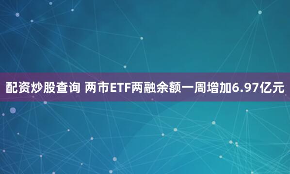 配资炒股查询 两市ETF两融余额一周增加6.97亿元