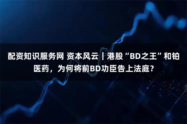 配资知识服务网 资本风云｜港股“BD之王”和铂医药，为何将前BD功臣告上法庭？