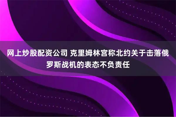 网上炒股配资公司 克里姆林宫称北约关于击落俄罗斯战机的表态不负责任