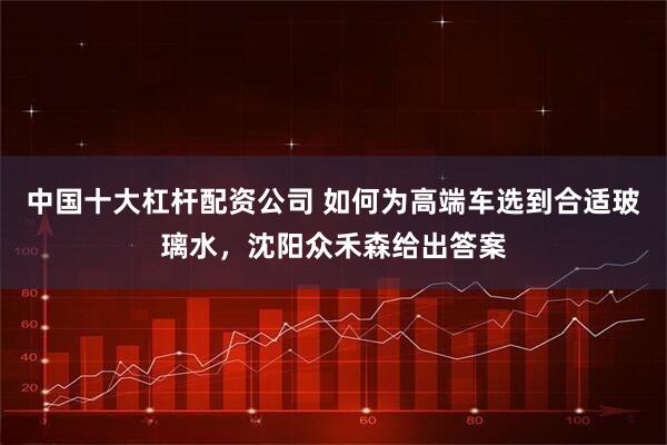 中国十大杠杆配资公司 如何为高端车选到合适玻璃水，沈阳众禾森给出答案
