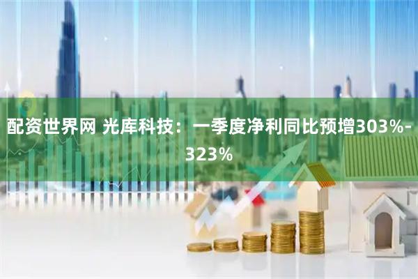 配资世界网 光库科技：一季度净利同比预增303%-323%