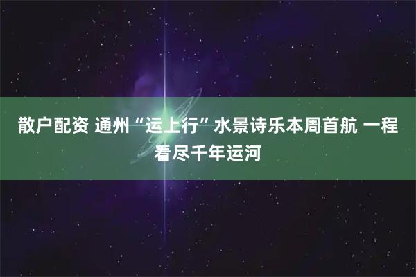 散户配资 通州“运上行”水景诗乐本周首航 一程看尽千年运河