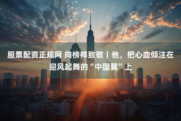 股票配资正规网 向榜样致敬丨他，把心血倾注在迎风起舞的“中国翼”上