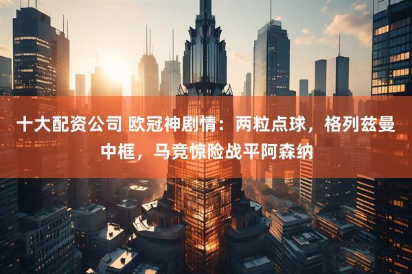 十大配资公司 欧冠神剧情：两粒点球，格列兹曼中框，马竞惊险战平阿森纳