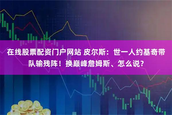 在线股票配资门户网站 皮尔斯：世一人约基奇带队输残阵！换巅峰詹姆斯、怎么说？