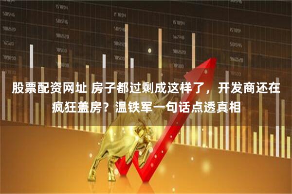 股票配资网址 房子都过剩成这样了，开发商还在疯狂盖房？温铁军一句话点透真相
