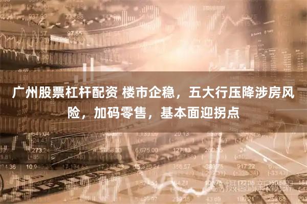 广州股票杠杆配资 楼市企稳，五大行压降涉房风险，加码零售，基本面迎拐点