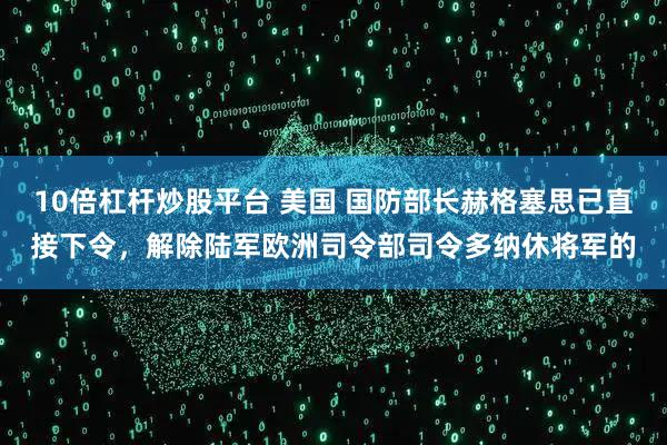 10倍杠杆炒股平台 美国 国防部长赫格塞思已直接下令，解除陆军欧洲司令部司令多纳休将军的