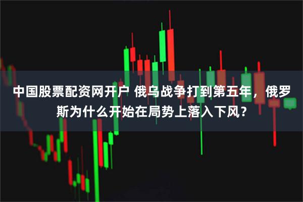 中国股票配资网开户 俄乌战争打到第五年，俄罗斯为什么开始在局势上落入下风？