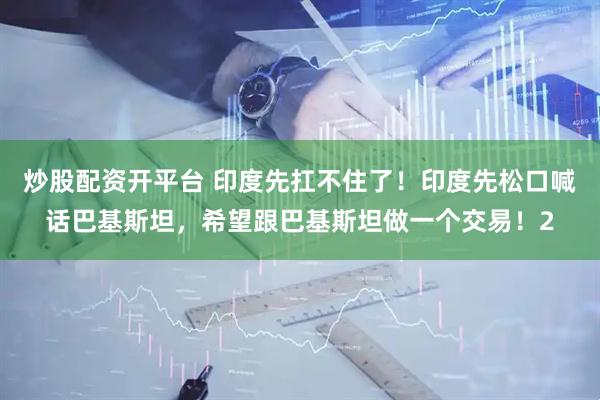 炒股配资开平台 印度先扛不住了！印度先松口喊话巴基斯坦，希望跟巴基斯坦做一个交易！2