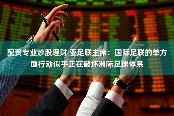 配资专业炒股理财 亚足联主席：国际足联的单方面行动似乎正在破坏洲际足球体系