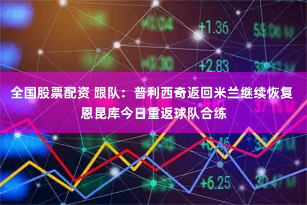 全国股票配资 跟队：普利西奇返回米兰继续恢复 恩昆库今日重返球队合练